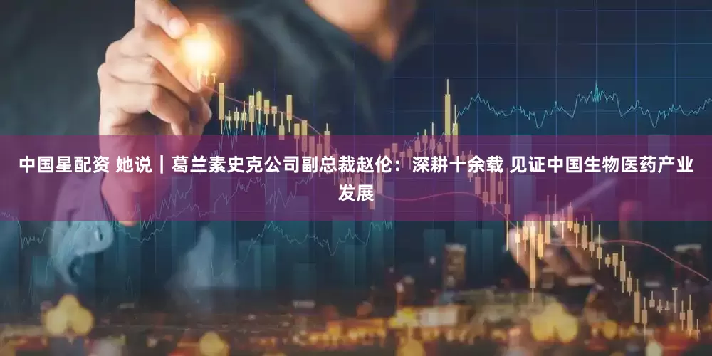 中国星配资 她说｜葛兰素史克公司副总裁赵伦：深耕十余载 见证中国生物医药产业发展