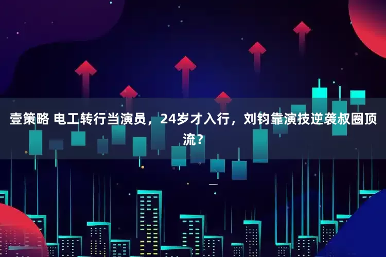壹策略 电工转行当演员，24岁才入行，刘钧靠演技逆袭叔圈顶流？