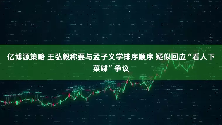 亿博源策略 王弘毅称要与孟子义学排序顺序 疑似回应“看人下菜碟”争议
