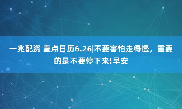 一兆配资 壹点日历6.26|不要害怕走得慢，重要的是不要停下来!早安