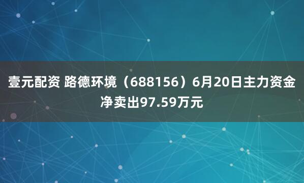 壹元配资 路德环境（688156）6月20日主力资金净卖出97.59万元