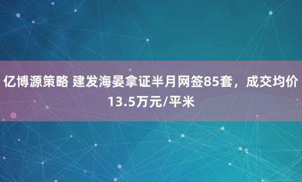 亿博源策略 建发海晏拿证半月网签85套，成交均价13.5万元/平米