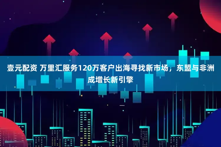 壹元配资 万里汇服务120万客户出海寻找新市场，东盟与非洲成增长新引擎