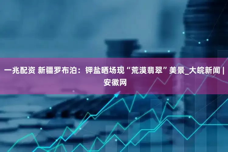 一兆配资 新疆罗布泊：钾盐晒场现“荒漠翡翠”美景_大皖新闻 | 安徽网
