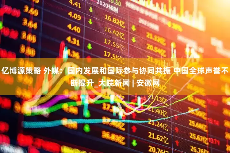亿博源策略 外媒：国内发展和国际参与协同共振 中国全球声誉不断提升_大皖新闻 | 安徽网