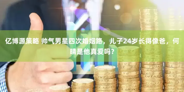 亿博源策略 帅气男星四次婚姻路，儿子24岁长得像爸，何晴是他真爱吗？