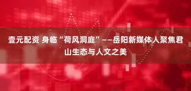 壹元配资 身临“荷风洞庭”——岳阳新媒体人聚焦君山生态与人文之美