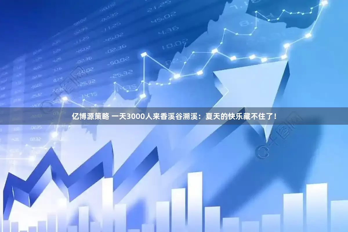 亿博源策略 一天3000人来香溪谷溯溪：夏天的快乐藏不住了！