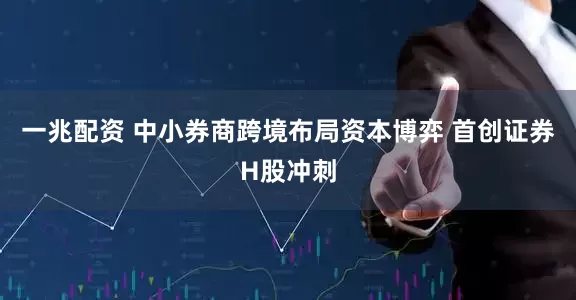 一兆配资 中小券商跨境布局资本博弈 首创证券H股冲刺