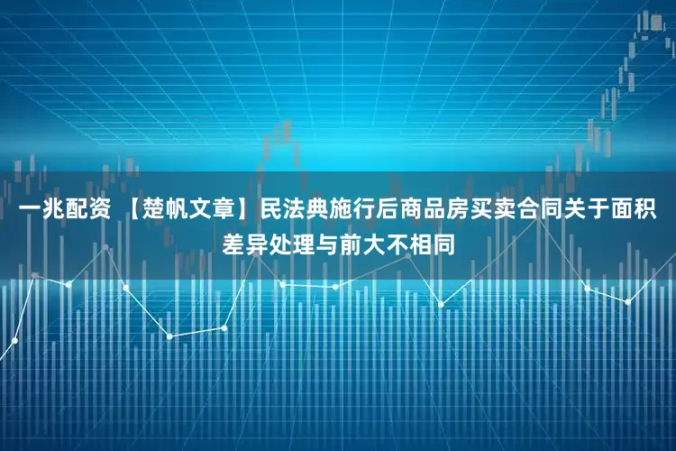 一兆配资 【楚帆文章】民法典施行后商品房买卖合同关于面积差异处理与前大不相同