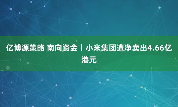 亿博源策略 南向资金丨小米集团遭净卖出4.66亿港元